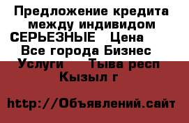 Предложение кредита между индивидом СЕРЬЕЗНЫЕ › Цена ­ 0 - Все города Бизнес » Услуги   . Тыва респ.,Кызыл г.